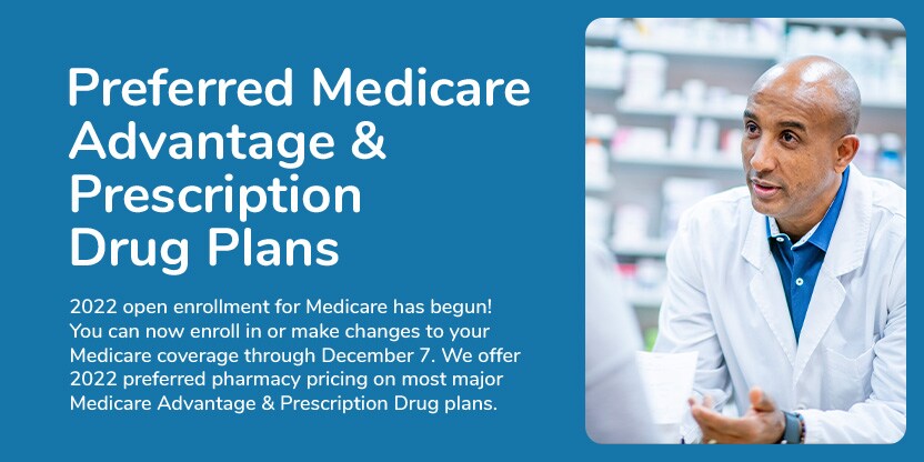 Preferred Medicare Advantage and Prescription Drug Plans. Open enrollment for Medicare has begun. You can now enroll in or make changes to your Medicare coverage through December seventh. We offer preferred pharmacy pricing on most major Medicare Advantage and prescription drug plans. Preferred Medicare Advantage and Prescription Drug Plans. Open enrollment for Medicare has begun. You can now enroll in or make changes to your Medicare coverage through December seventh. We offer preferred pharmacy pricing on most major Medicare Advantage and prescription drug plans.